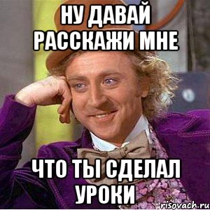 ну давай расскажи мне что ты сделал уроки, Мем Ну давай расскажи (Вилли Вонка)