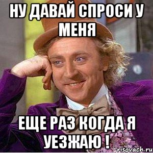 ну давай спроси у меня еще раз когда я уезжаю !, Мем Ну давай расскажи (Вилли Вонка)