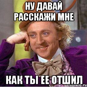 ну давай расскажи мне как ты ее отшил, Мем Ну давай расскажи (Вилли Вонка)