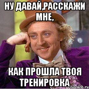 ну давай,расскажи мне, как прошла твоя тренировка, Мем Ну давай расскажи (Вилли Вонка)