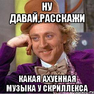 ну давай,расскажи какая ахуенная музыка у скриллекса, Мем Ну давай расскажи (Вилли Вонка)
