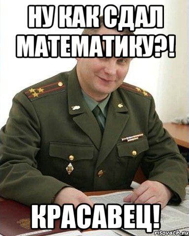 ну как сдал математику?! красавец!