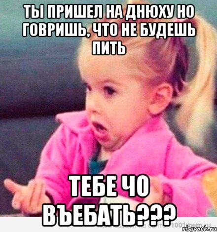 ты пришел на днюху но говришь, что не будешь пить тебе чо въебать???, Мем  Ты говоришь (девочка возмущается)