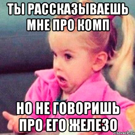 ты рассказываешь мне про комп но не говоришь про его железо, Мем  Ты говоришь (девочка возмущается)