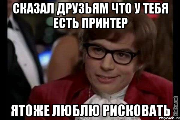 сказал друзьям что у тебя есть принтер ятоже люблю рисковать, Мем Остин Пауэрс (я тоже люблю рисковать)