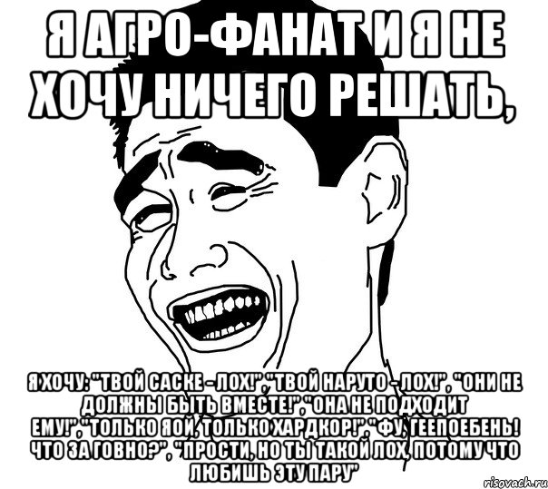 я агро-фанат и я не хочу ничего решать, я хочу: "твой саске - лох!","твой наруто - лох!", "они не должны быть вместе!","она не подходит ему!","только яой, только хардкор!","фу, геепоебень! что за говно?", "прости, но ты такой лох, потому что любишь эту пару", Мем Яо минг