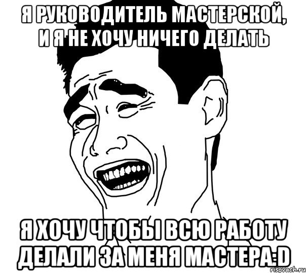 я руководитель мастерской, и я не хочу ничего делать я хочу чтобы всю работу делали за меня мастера:d, Мем Яо минг