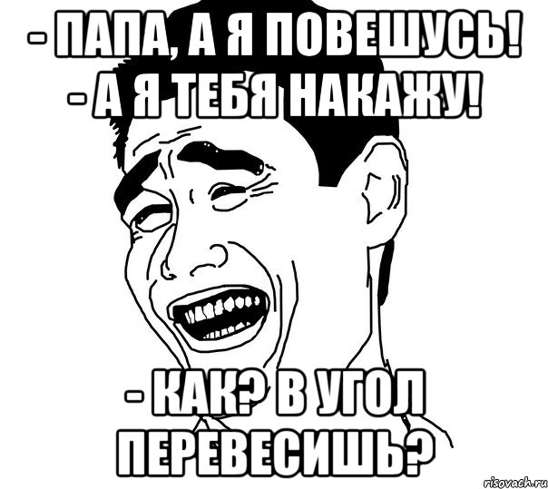 - папа, а я повешусь! - а я тебя накажу! - как? в угол перевесишь?, Мем Яо минг