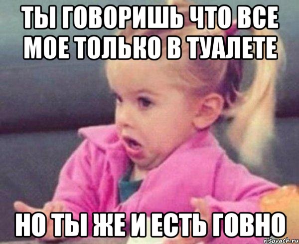 ты говоришь что все мое только в туалете но ты же и есть говно, Мем  Ты говоришь (девочка возмущается)