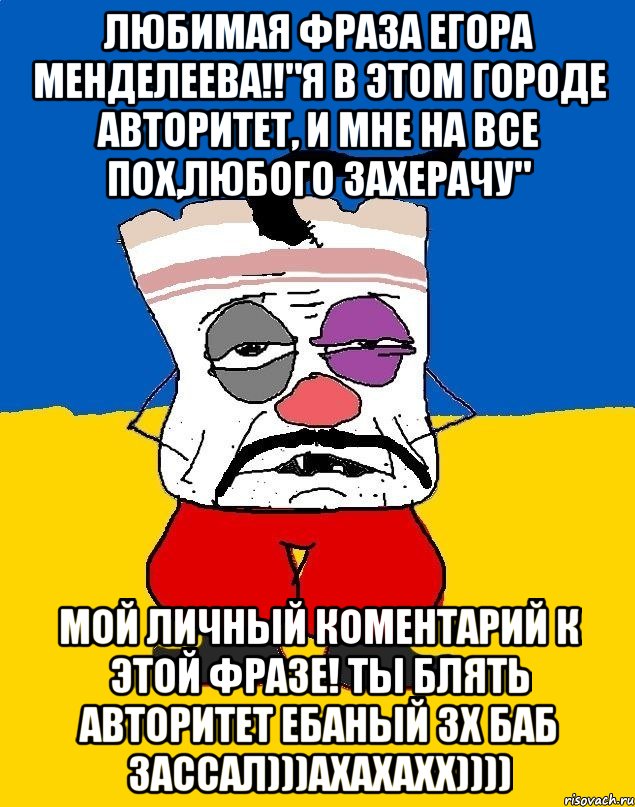 любимая фраза егора менделеева!!"я в этом городе авторитет, и мне на все пох,любого захерачу" мой личный коментарий к этой фразе! ты блять авторитет ебаный 3х баб зассал)))ахахахх))))