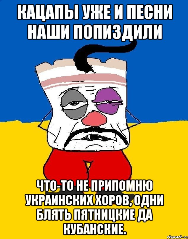 кацапы уже и песни наши попиздили что-то не припомню украинских хоров, одни блять пятницкие да кубанские.