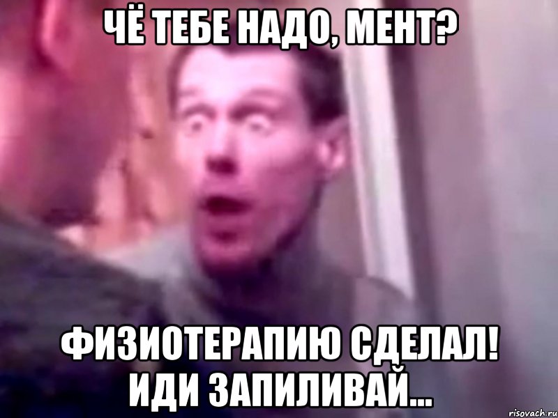 чё тебе надо, мент? физиотерапию сделал! иди запиливай...