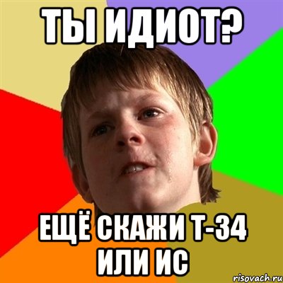 ты идиот? ещё скажи т-34 или ис