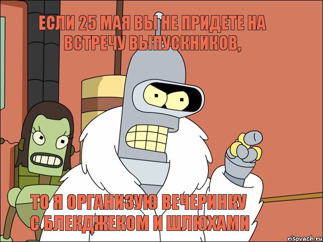 Если 25 мая вы не придете на встречу выпускников, то я организую вечеринку с блекджеком и шлюхами, Мем Бендер