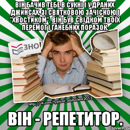 він бачив тебе в сукні і у драних джинсах, зі святковою зачіскою і "хвостиком", він був свідком твоїх перемог і ганебних поразок. він - репетитор.