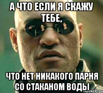 а что если я скажу тебе, что нет никакого парня со стаканом воды