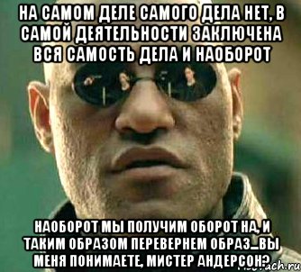 на самом деле самого дела нет, в самой деятельности заключена вся самость дела и наоборот наоборот мы получим оборот на, и таким образом перевернем образ...вы меня понимаете, мистер андерсон?, Мем  а что если я скажу тебе