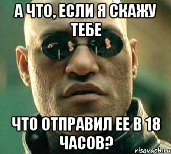 а что, если я скажу тебе что отправил ее в 18 часов?, Мем  а что если я скажу тебе