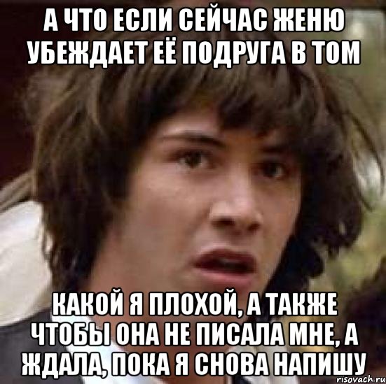 а что если сейчас женю убеждает её подруга в том какой я плохой, а также чтобы она не писала мне, а ждала, пока я снова напишу, Мем А что если (Киану Ривз)