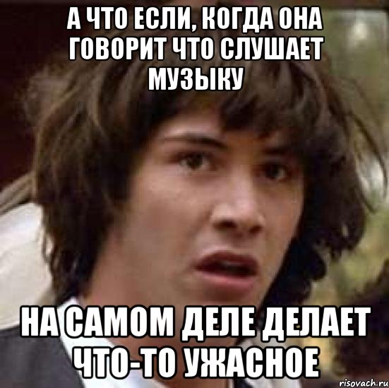 а что если, когда она говорит что слушает музыку на самом деле делает что-то ужасное, Мем А что если (Киану Ривз)