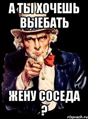 а ты хочешь выебать жену соседа ?