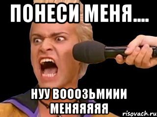 понеси меня.... нуу вооозьмиии меняяяяя