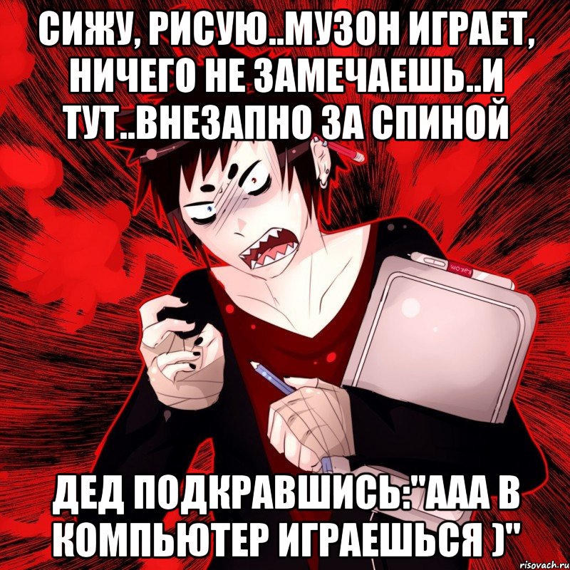 сижу, рисую..музон играет, ничего не замечаешь..и тут..внезапно за спиной дед подкравшись:"ааа в компьютер играешься )"