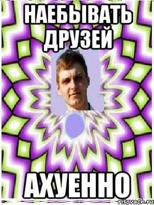 наебывать друзей ахуенно, Мем as