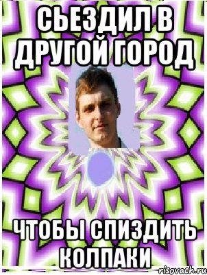 сьездил в другой город чтобы спиздить колпаки, Мем as