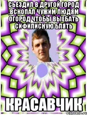 сьездил в другой город ,вскопал чужим людям огород чтобы выебать сифилисную блять красавчик, Мем as