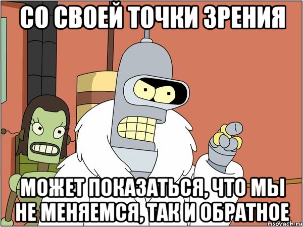 со своей точки зрения может показаться, что мы не меняемся, так и обратное, Мем Бендер