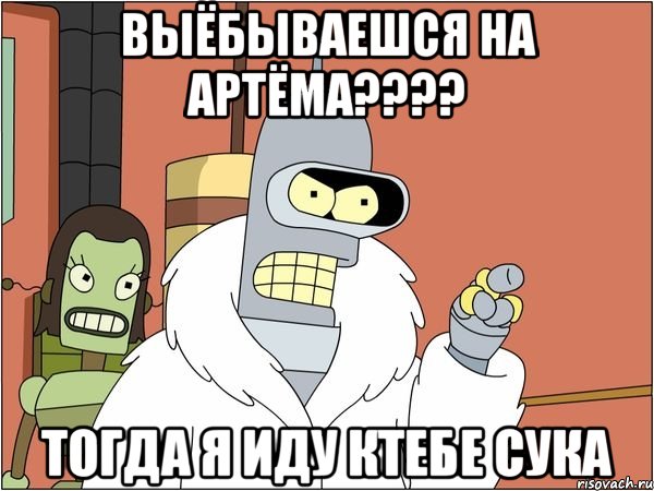 выёбываешся на артёма??? тогда я иду ктебе сука, Мем Бендер