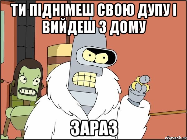 ти піднімеш свою дупу і вийдеш з дому зараз