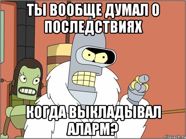 ты вообще думал о последствиях когда выкладывал аларм?, Мем Бендер