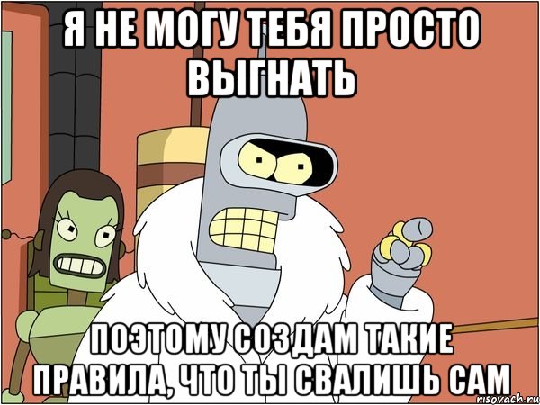 я не могу тебя просто выгнать поэтому создам такие правила, что ты свалишь сам, Мем Бендер