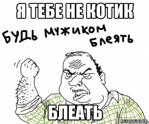 я тебе не котик блеать