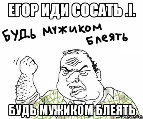 егор иди сосать .i. будь мужиком блеять