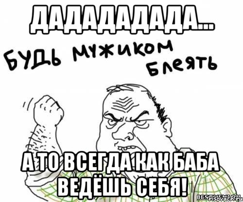 дадададада... а то всегда как баба ведёшь себя!, Мем блять