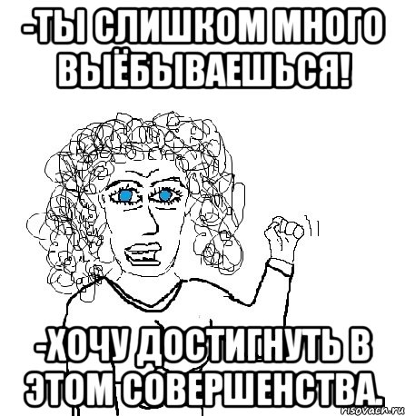 -ты слишком много выёбываешься! -хочу достигнуть в этом совершенства., Мем Будь бабой-блеадь