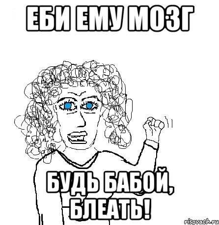 еби ему мозг будь бабой, блеать!