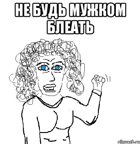 не будь мужком блеать 