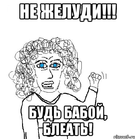 не желуди!!! будь бабой, блеать!