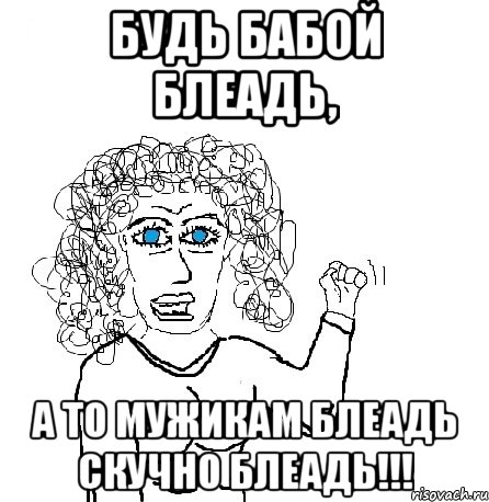 будь бабой блеадь, а то мужикам блеадь скучно блеадь!!!, Мем Будь бабой-блеадь