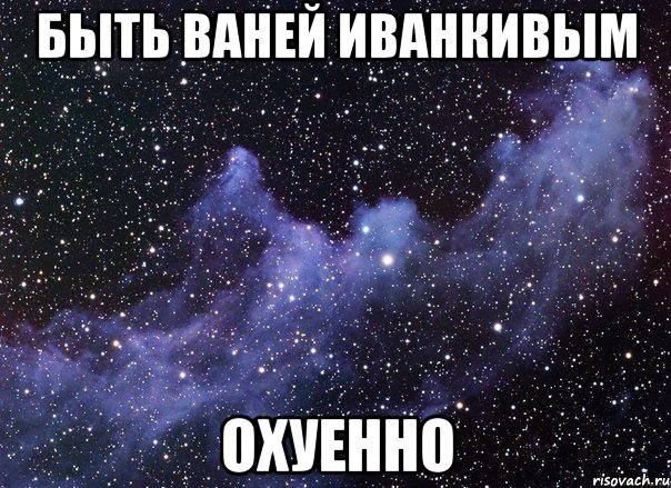 быть ваней иванкивым охуенно