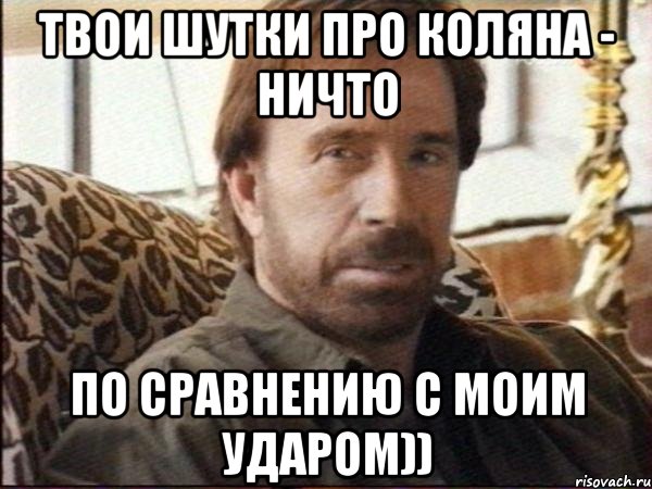 твои шутки про коляна - ничто по сравнению с моим ударом))