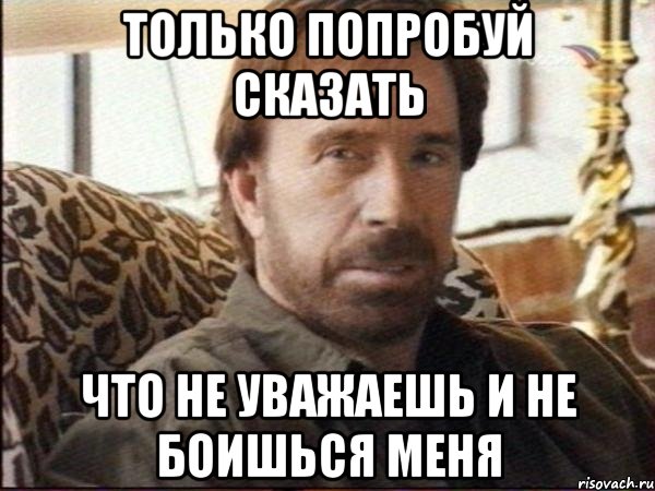 только попробуй сказать что не уважаешь и не боишься меня