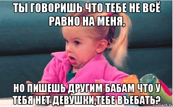 ты говоришь что тебе не всё равно на меня, но пишешь другим бабам что у тебя нет девушки,тебе въебать?