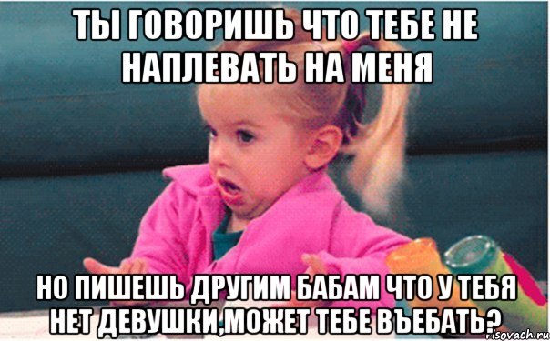 ты говоришь что тебе не наплевать на меня но пишешь другим бабам что у тебя нет девушки,может тебе въебать?