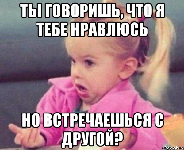 ты говоришь, что я тебе нравлюсь но встречаешься с другой?, Мем  Ты говоришь (девочка возмущается)