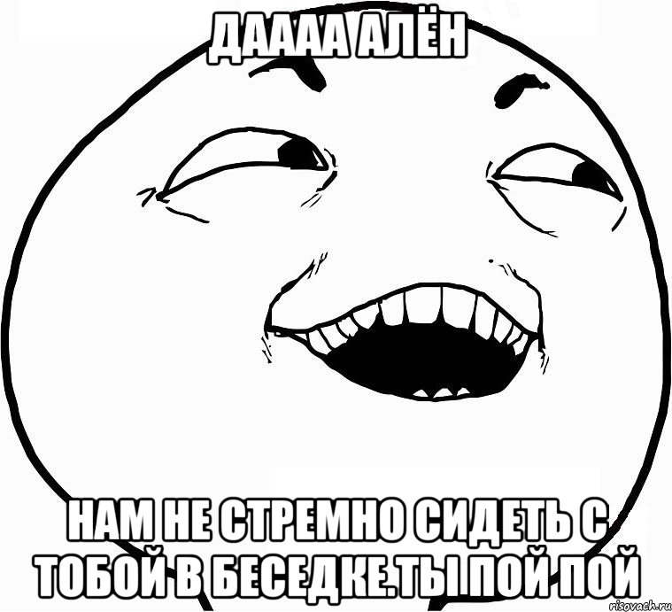 даааа алён нам не стремно сидеть с тобой в беседке.ты пой пой, Мем Дааа